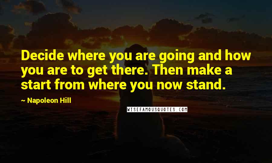 Napoleon Hill Quotes: Decide where you are going and how you are to get there. Then make a start from where you now stand.