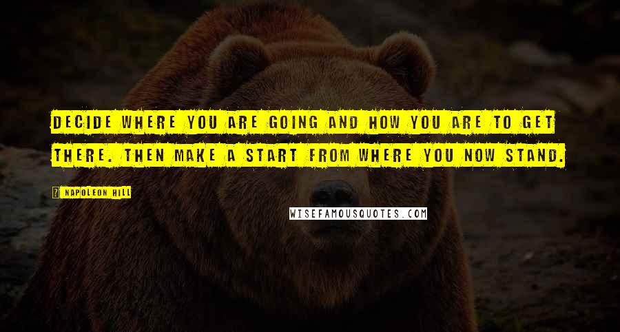 Napoleon Hill Quotes: Decide where you are going and how you are to get there. Then make a start from where you now stand.