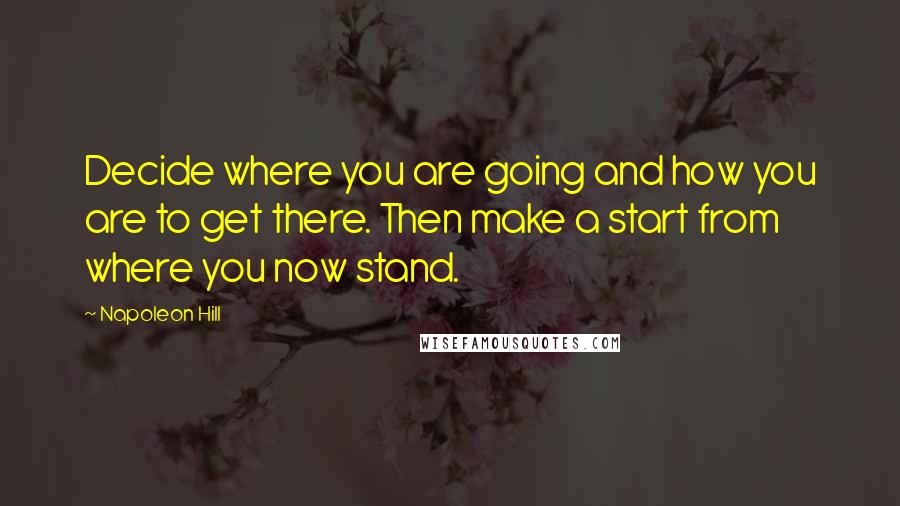 Napoleon Hill Quotes: Decide where you are going and how you are to get there. Then make a start from where you now stand.