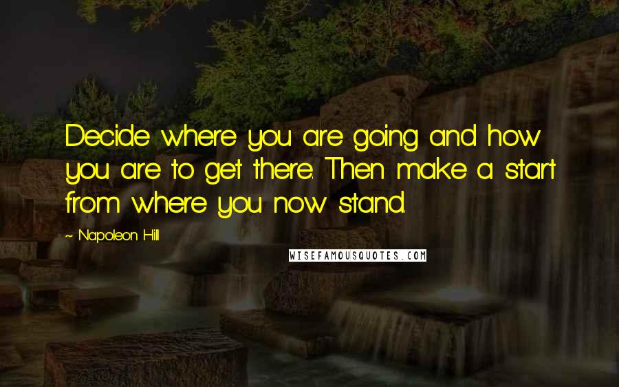 Napoleon Hill Quotes: Decide where you are going and how you are to get there. Then make a start from where you now stand.