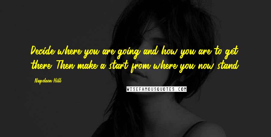 Napoleon Hill Quotes: Decide where you are going and how you are to get there. Then make a start from where you now stand.