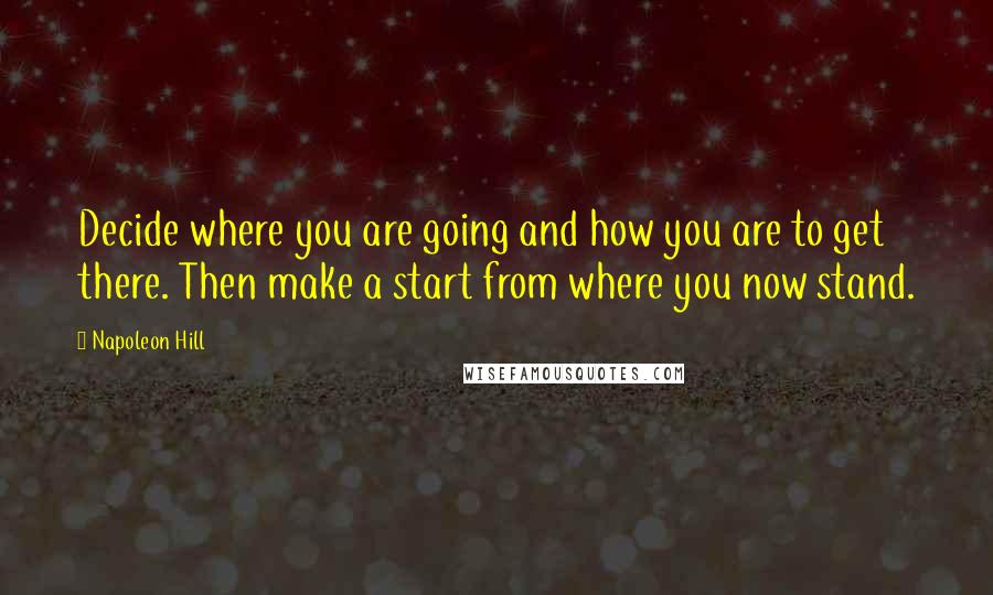 Napoleon Hill Quotes: Decide where you are going and how you are to get there. Then make a start from where you now stand.