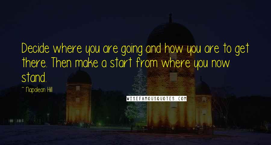 Napoleon Hill Quotes: Decide where you are going and how you are to get there. Then make a start from where you now stand.