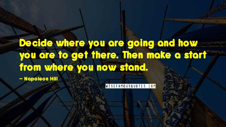 Napoleon Hill Quotes: Decide where you are going and how you are to get there. Then make a start from where you now stand.