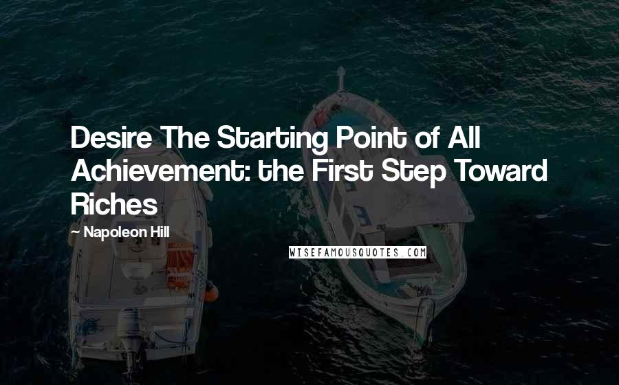 Napoleon Hill Quotes: Desire The Starting Point of All Achievement: the First Step Toward Riches