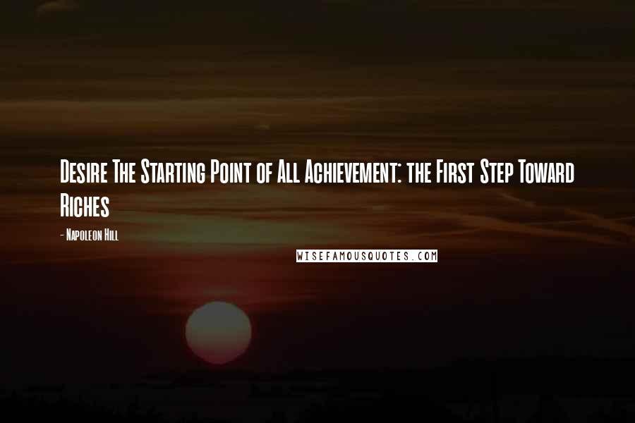 Napoleon Hill Quotes: Desire The Starting Point of All Achievement: the First Step Toward Riches