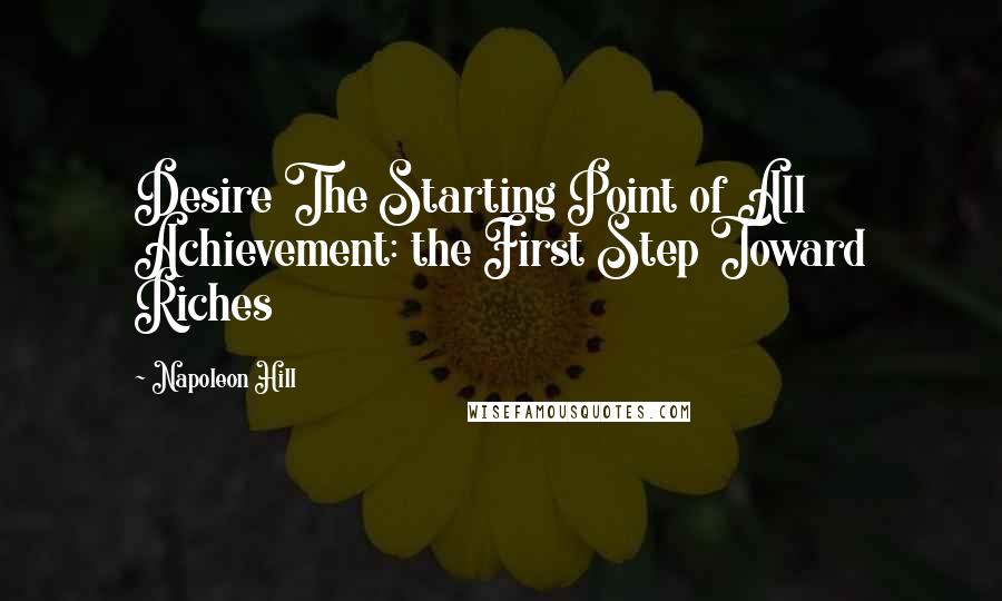 Napoleon Hill Quotes: Desire The Starting Point of All Achievement: the First Step Toward Riches