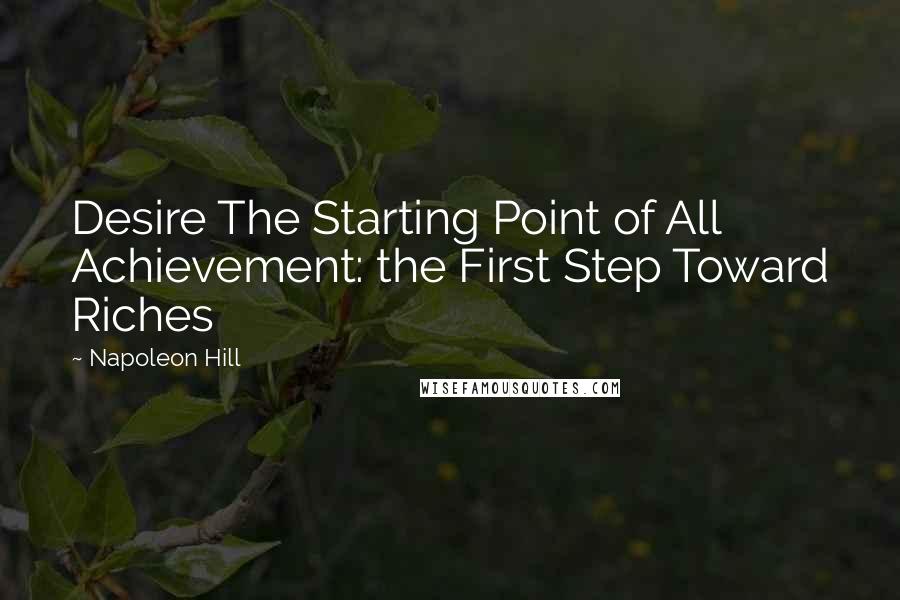 Napoleon Hill Quotes: Desire The Starting Point of All Achievement: the First Step Toward Riches