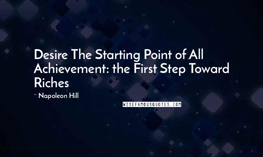 Napoleon Hill Quotes: Desire The Starting Point of All Achievement: the First Step Toward Riches