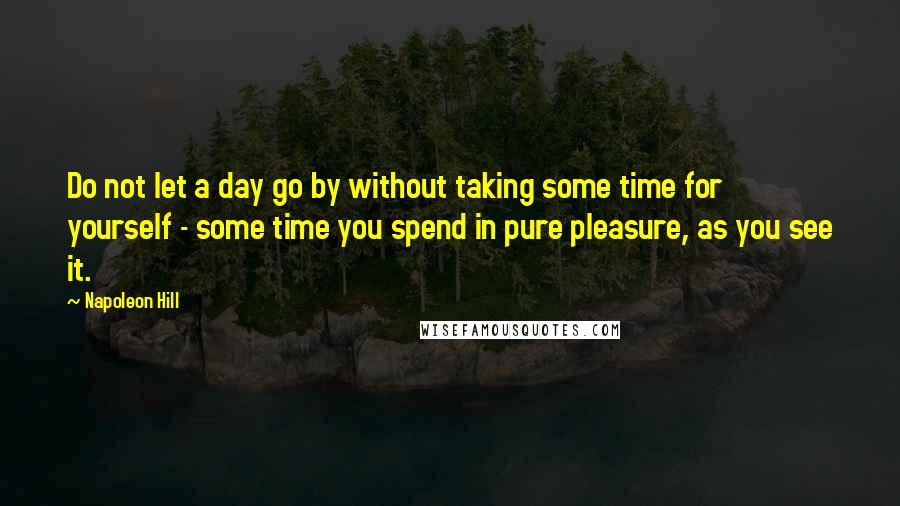 Napoleon Hill Quotes: Do not let a day go by without taking some time for yourself - some time you spend in pure pleasure, as you see it.