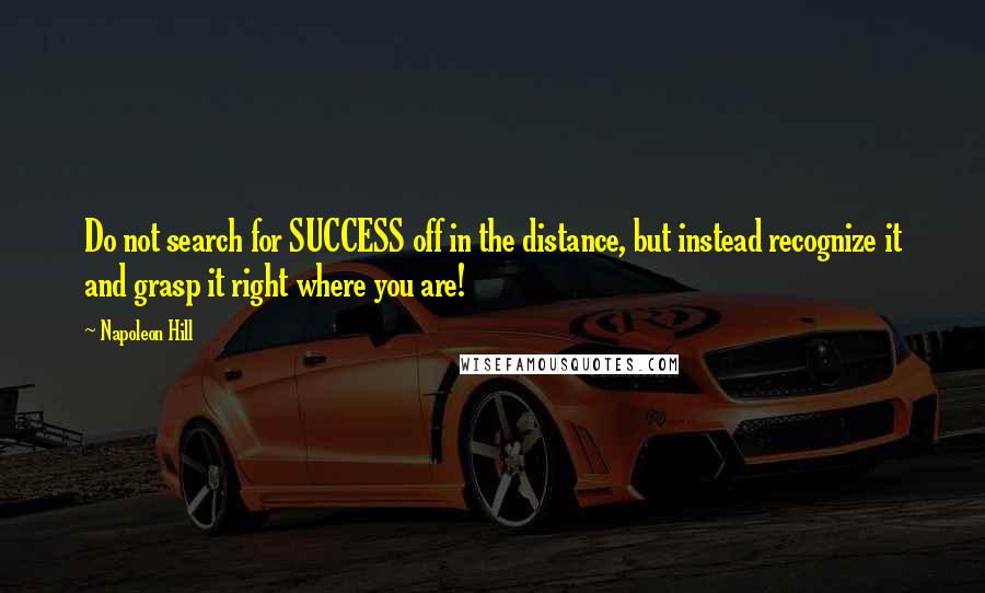 Napoleon Hill Quotes: Do not search for SUCCESS off in the distance, but instead recognize it and grasp it right where you are!