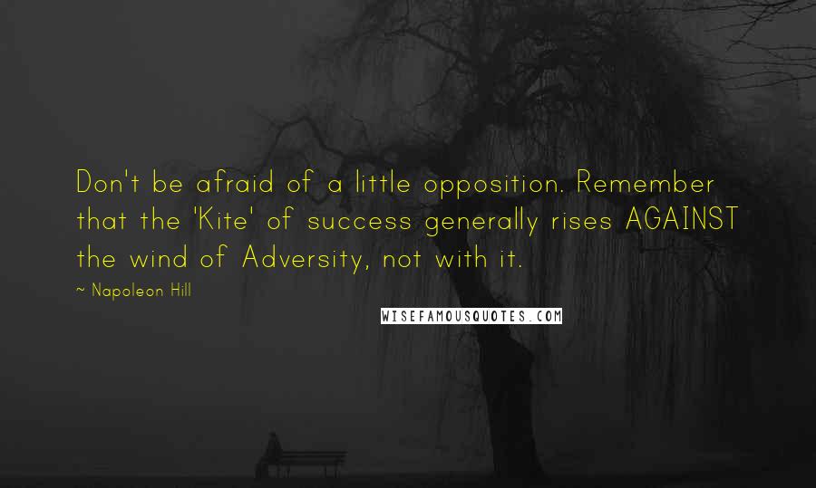 Napoleon Hill Quotes: Don't be afraid of a little opposition. Remember that the 'Kite' of success generally rises AGAINST the wind of Adversity, not with it.