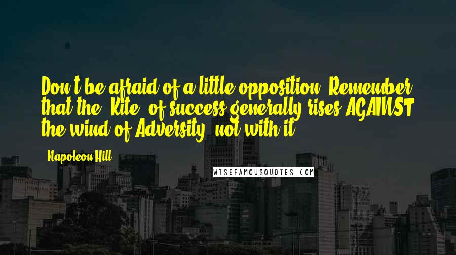 Napoleon Hill Quotes: Don't be afraid of a little opposition. Remember that the 'Kite' of success generally rises AGAINST the wind of Adversity, not with it.