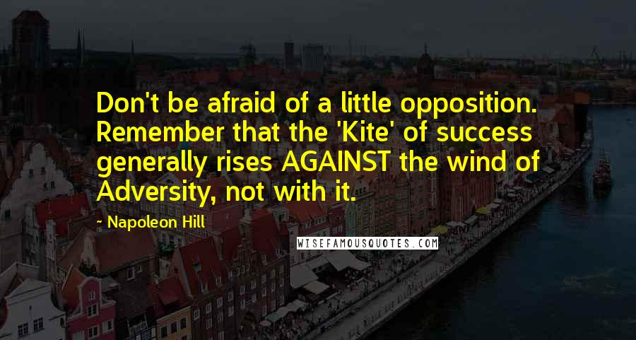 Napoleon Hill Quotes: Don't be afraid of a little opposition. Remember that the 'Kite' of success generally rises AGAINST the wind of Adversity, not with it.