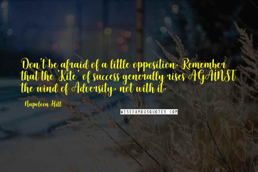 Napoleon Hill Quotes: Don't be afraid of a little opposition. Remember that the 'Kite' of success generally rises AGAINST the wind of Adversity, not with it.