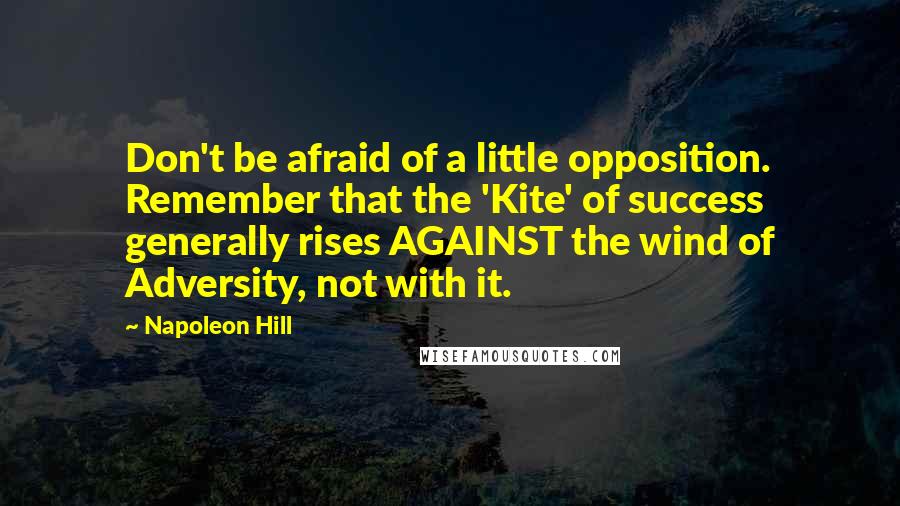 Napoleon Hill Quotes: Don't be afraid of a little opposition. Remember that the 'Kite' of success generally rises AGAINST the wind of Adversity, not with it.