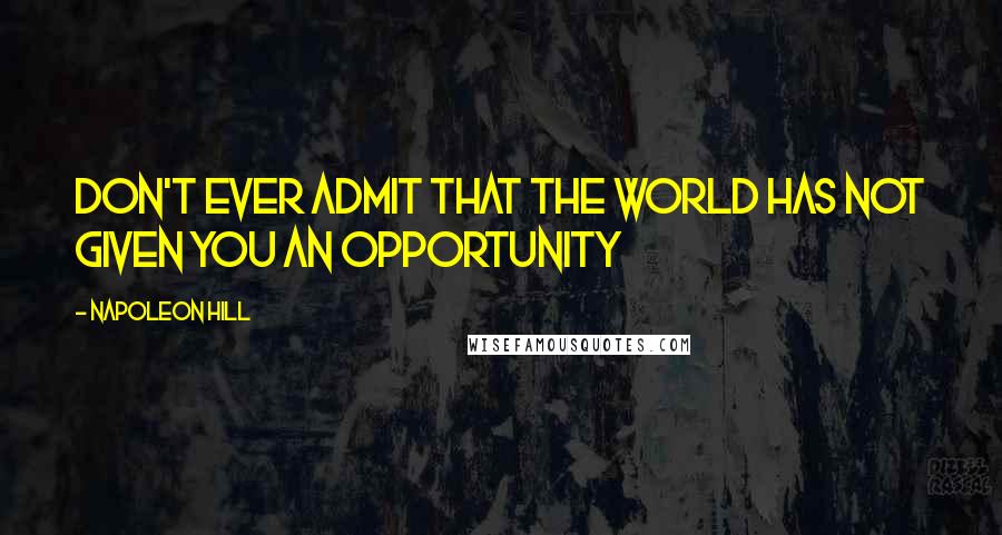 Napoleon Hill Quotes: Don't ever admit that the world has not given you an opportunity