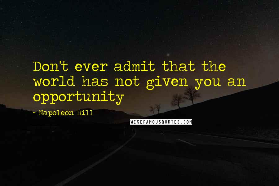 Napoleon Hill Quotes: Don't ever admit that the world has not given you an opportunity