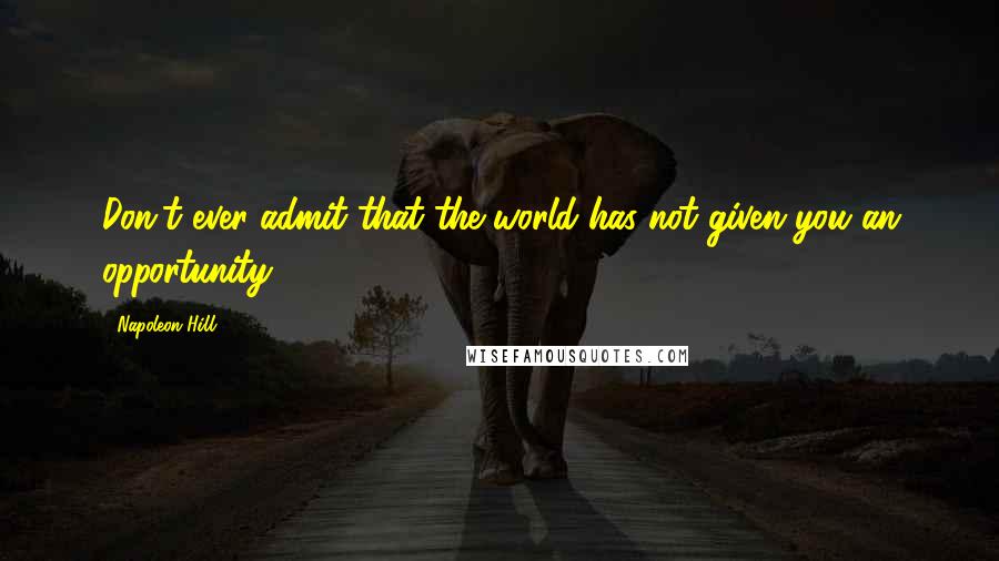 Napoleon Hill Quotes: Don't ever admit that the world has not given you an opportunity