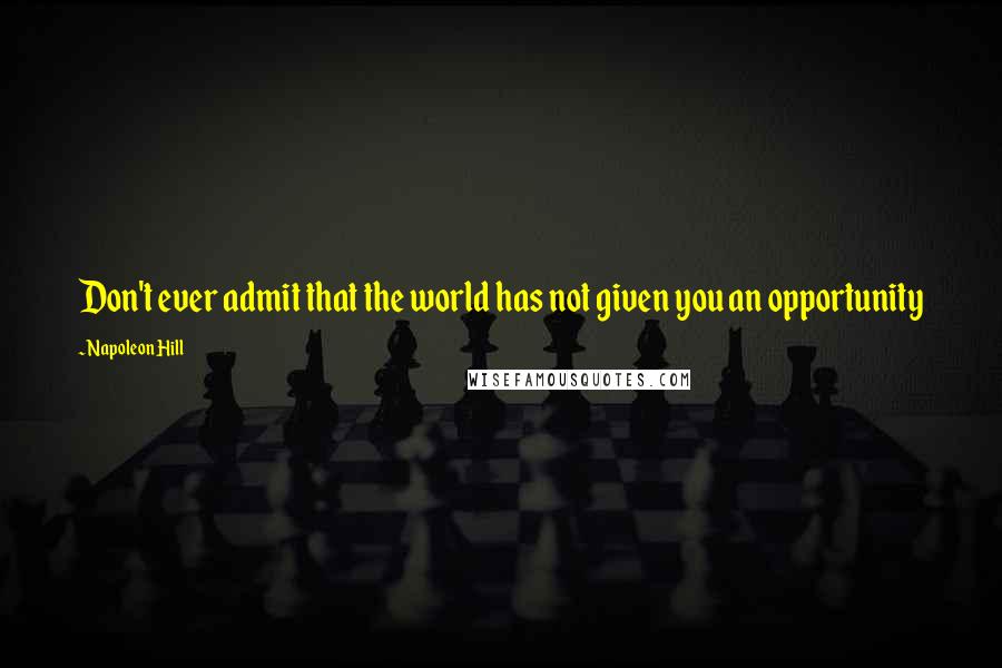 Napoleon Hill Quotes: Don't ever admit that the world has not given you an opportunity