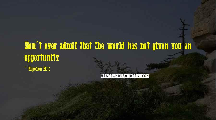 Napoleon Hill Quotes: Don't ever admit that the world has not given you an opportunity