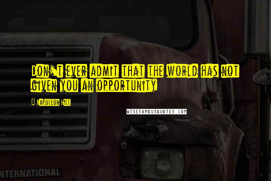 Napoleon Hill Quotes: Don't ever admit that the world has not given you an opportunity