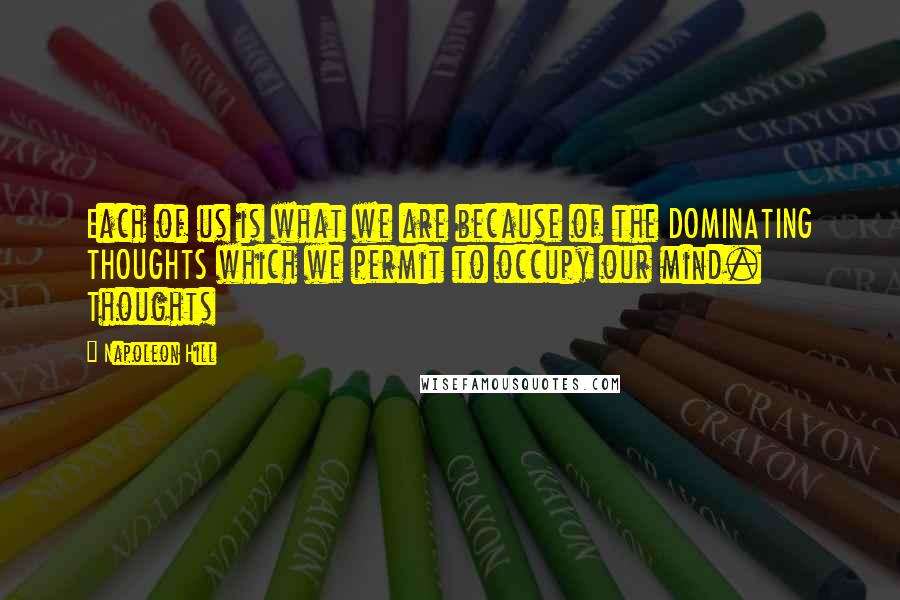 Napoleon Hill Quotes: Each of us is what we are because of the DOMINATING THOUGHTS which we permit to occupy our mind. Thoughts