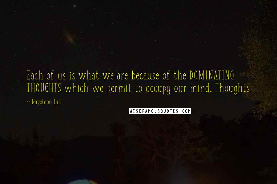 Napoleon Hill Quotes: Each of us is what we are because of the DOMINATING THOUGHTS which we permit to occupy our mind. Thoughts