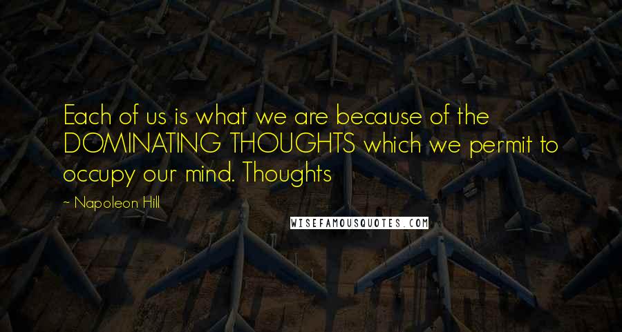 Napoleon Hill Quotes: Each of us is what we are because of the DOMINATING THOUGHTS which we permit to occupy our mind. Thoughts