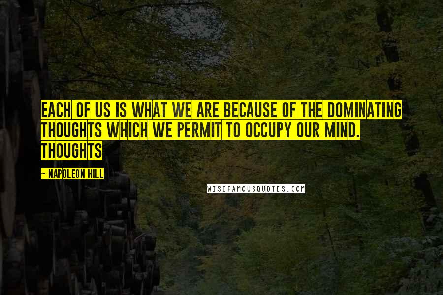 Napoleon Hill Quotes: Each of us is what we are because of the DOMINATING THOUGHTS which we permit to occupy our mind. Thoughts