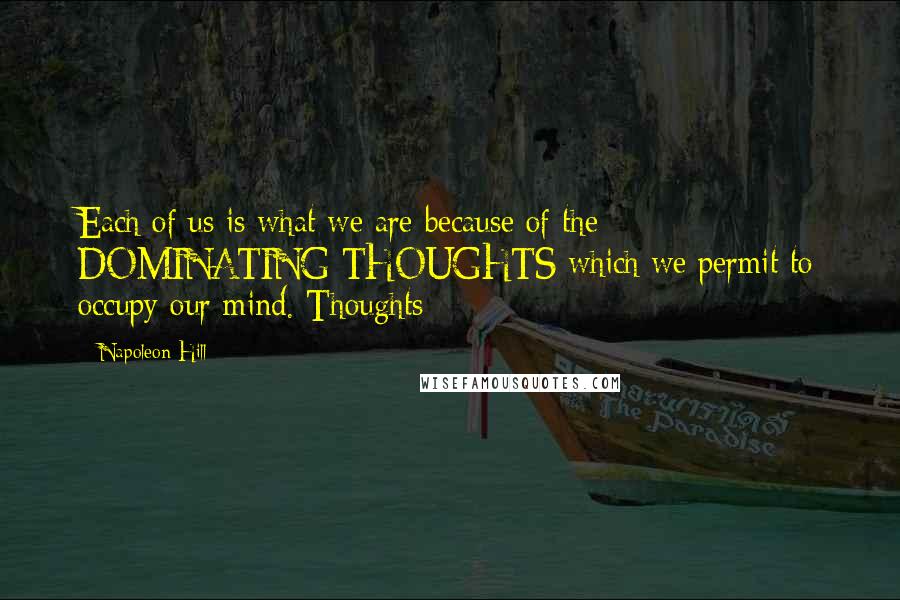 Napoleon Hill Quotes: Each of us is what we are because of the DOMINATING THOUGHTS which we permit to occupy our mind. Thoughts