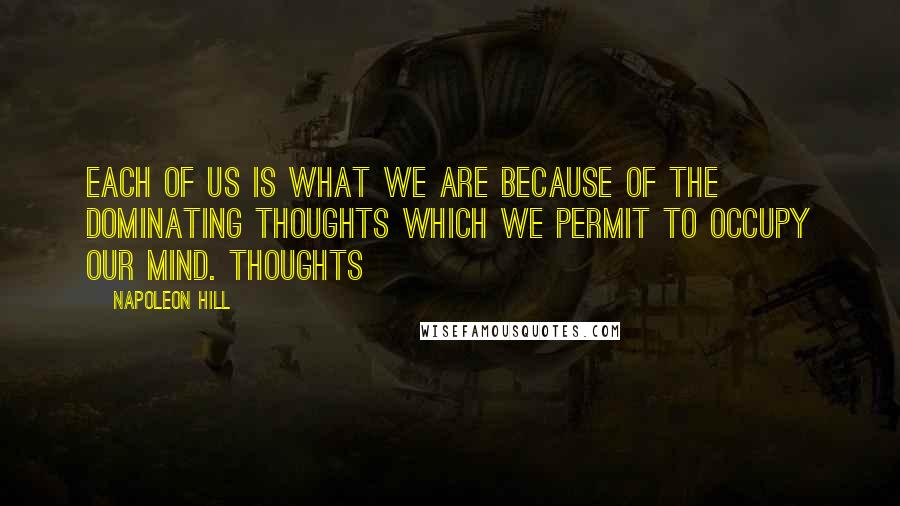 Napoleon Hill Quotes: Each of us is what we are because of the DOMINATING THOUGHTS which we permit to occupy our mind. Thoughts