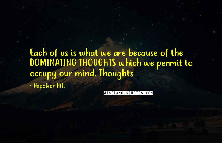 Napoleon Hill Quotes: Each of us is what we are because of the DOMINATING THOUGHTS which we permit to occupy our mind. Thoughts