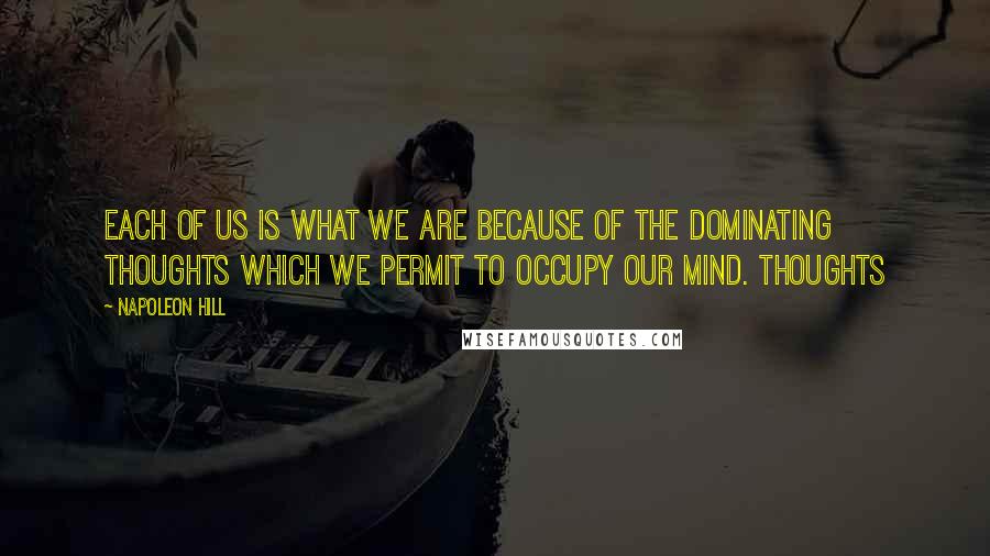 Napoleon Hill Quotes: Each of us is what we are because of the DOMINATING THOUGHTS which we permit to occupy our mind. Thoughts