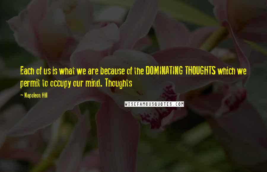 Napoleon Hill Quotes: Each of us is what we are because of the DOMINATING THOUGHTS which we permit to occupy our mind. Thoughts