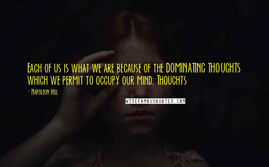 Napoleon Hill Quotes: Each of us is what we are because of the DOMINATING THOUGHTS which we permit to occupy our mind. Thoughts