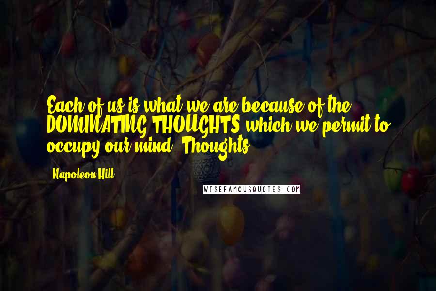 Napoleon Hill Quotes: Each of us is what we are because of the DOMINATING THOUGHTS which we permit to occupy our mind. Thoughts