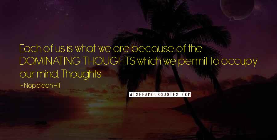 Napoleon Hill Quotes: Each of us is what we are because of the DOMINATING THOUGHTS which we permit to occupy our mind. Thoughts