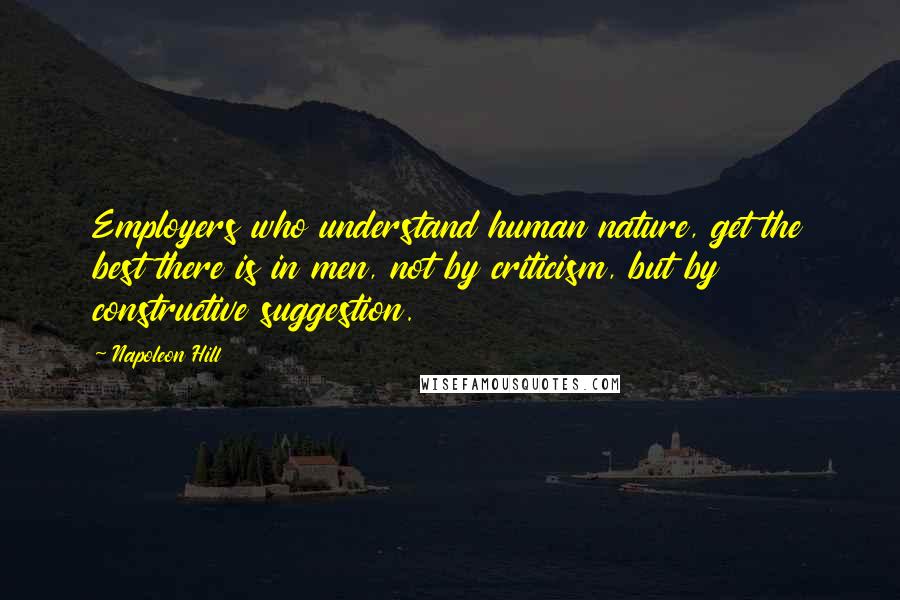 Napoleon Hill Quotes: Employers who understand human nature, get the best there is in men, not by criticism, but by constructive suggestion.