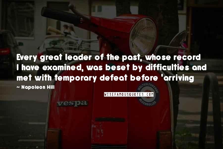 Napoleon Hill Quotes: Every great leader of the past, whose record I have examined, was beset by difficulties and met with temporary defeat before 'arriving
