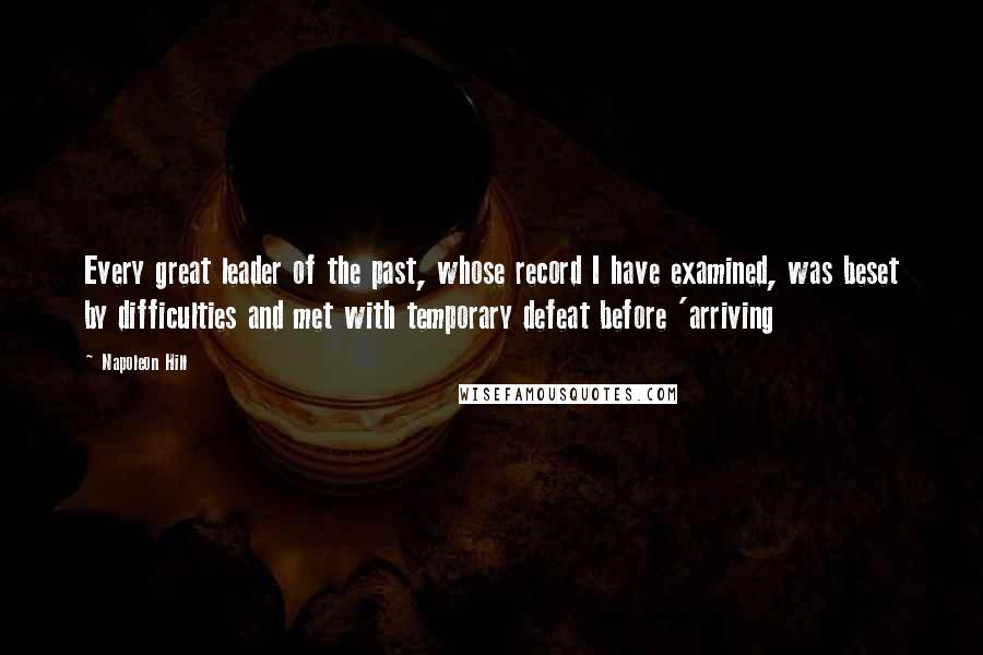 Napoleon Hill Quotes: Every great leader of the past, whose record I have examined, was beset by difficulties and met with temporary defeat before 'arriving