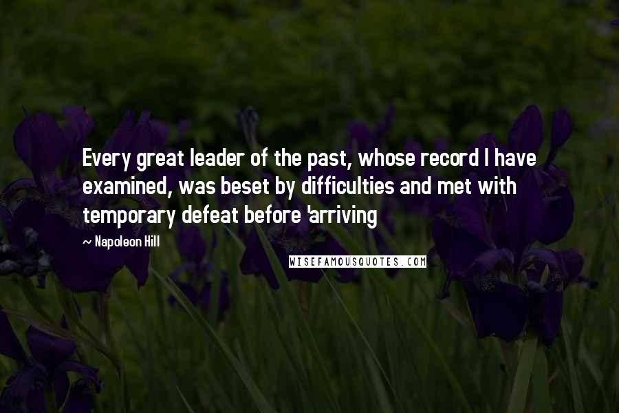 Napoleon Hill Quotes: Every great leader of the past, whose record I have examined, was beset by difficulties and met with temporary defeat before 'arriving