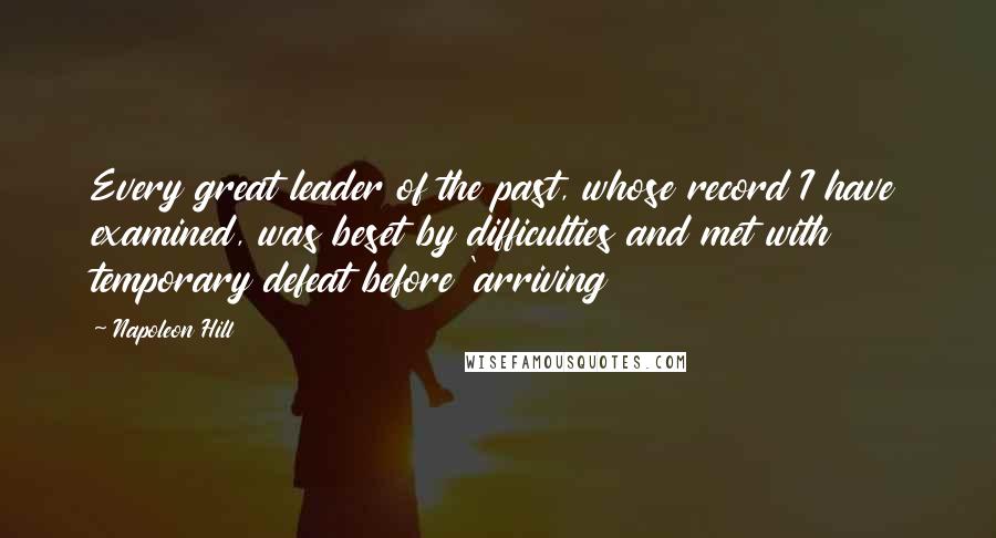 Napoleon Hill Quotes: Every great leader of the past, whose record I have examined, was beset by difficulties and met with temporary defeat before 'arriving