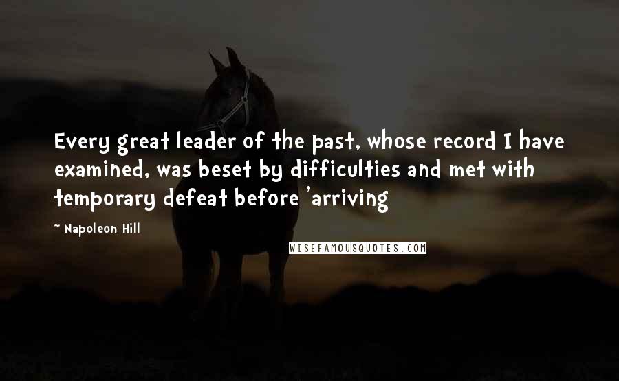 Napoleon Hill Quotes: Every great leader of the past, whose record I have examined, was beset by difficulties and met with temporary defeat before 'arriving