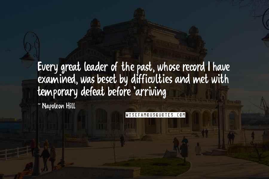 Napoleon Hill Quotes: Every great leader of the past, whose record I have examined, was beset by difficulties and met with temporary defeat before 'arriving