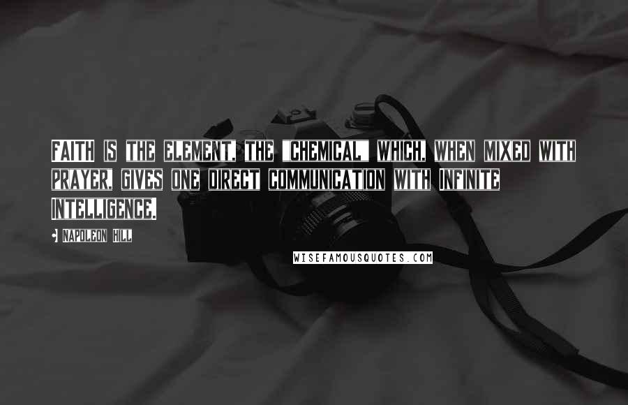 Napoleon Hill Quotes: FAITH is the element, the "chemical" which, when mixed with prayer, gives one direct communication with Infinite Intelligence.