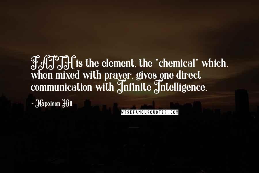 Napoleon Hill Quotes: FAITH is the element, the "chemical" which, when mixed with prayer, gives one direct communication with Infinite Intelligence.