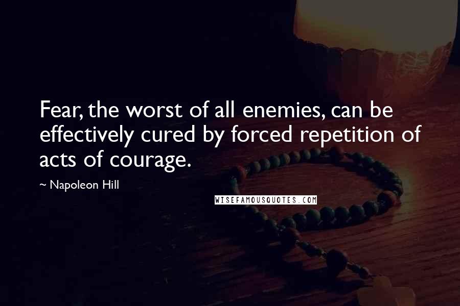 Napoleon Hill Quotes: Fear, the worst of all enemies, can be effectively cured by forced repetition of acts of courage.