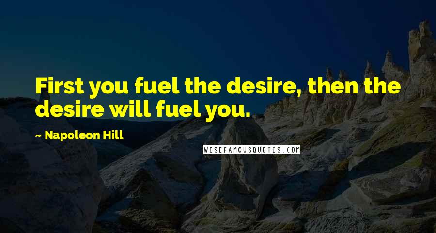 Napoleon Hill Quotes: First you fuel the desire, then the desire will fuel you.