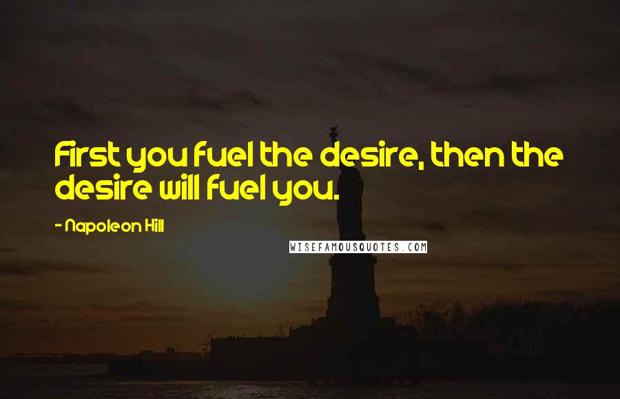 Napoleon Hill Quotes: First you fuel the desire, then the desire will fuel you.